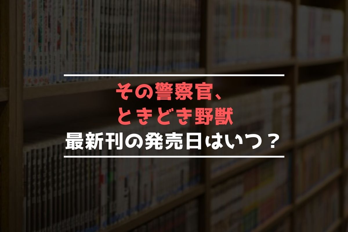 その警察官、ときどき野獣【最新刊】7巻の発売日はいつ？完結した