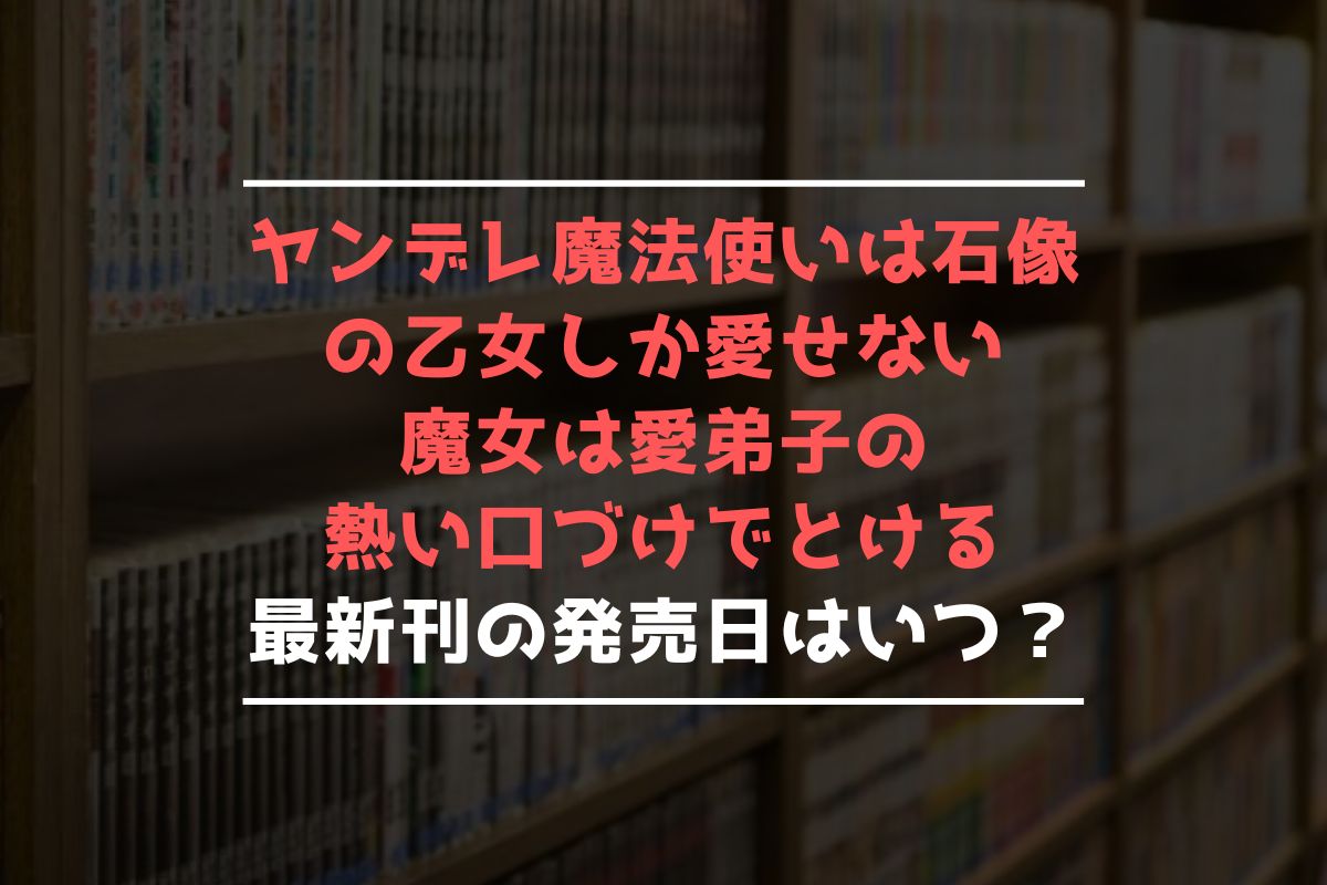 ヤンデレ魔法使いは石像の乙女しか愛せない 魔女は愛弟子の熱い口づけでとける 最新刊 発売日