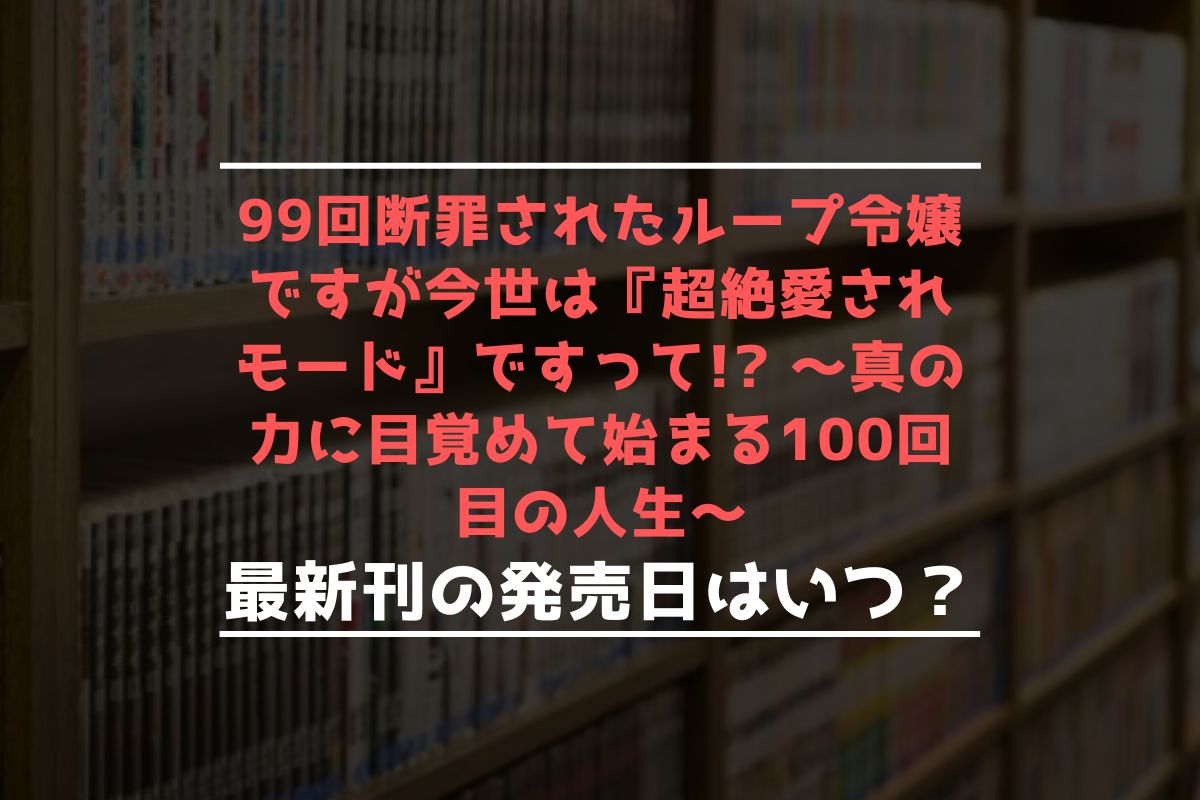 99回断罪されたループ令嬢ですが今世は『超絶愛されモード』ですって! ～真の力に目覚めて始まる100回目の人生～ 最新刊 発売日